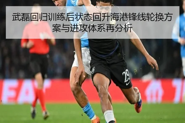 武磊回归训练后状态回升海港锋线轮换方案与进攻体系再分析